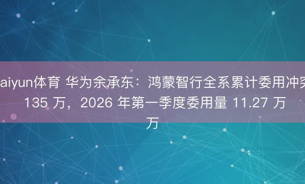 kaiyun体育 华为余承东：鸿蒙智行全系累计委用冲突 135 万，2026 年第一季度委用量 11.27 万